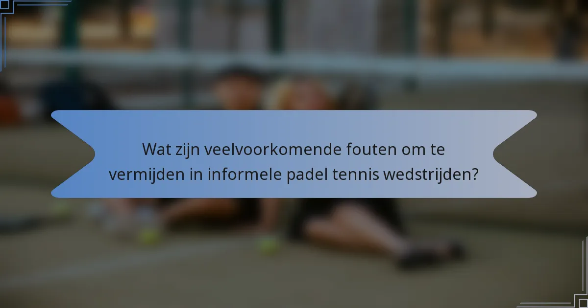 Wat zijn veelvoorkomende fouten om te vermijden in informele padel tennis wedstrijden?